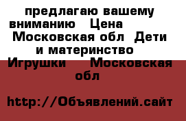 предлагаю вашему вниманию › Цена ­ 1 000 - Московская обл. Дети и материнство » Игрушки   . Московская обл.